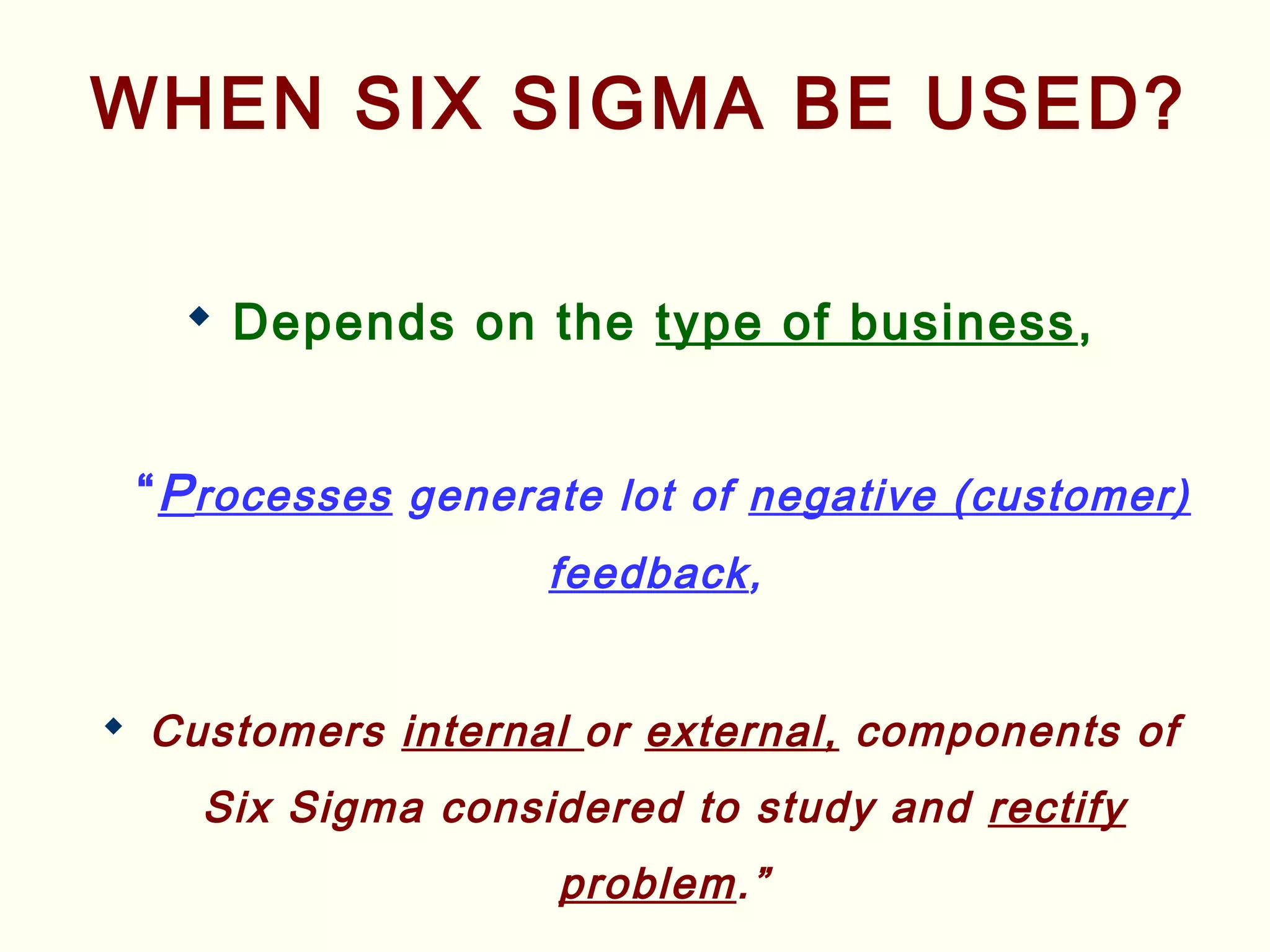 WHEN SIX SIGMA BE USED?
 Depends on the type of business,
“Processes generate lot of negative (customer)
feedback,
 Customers internal or external, components of
Six Sigma considered to study and rectify
problem.”
 