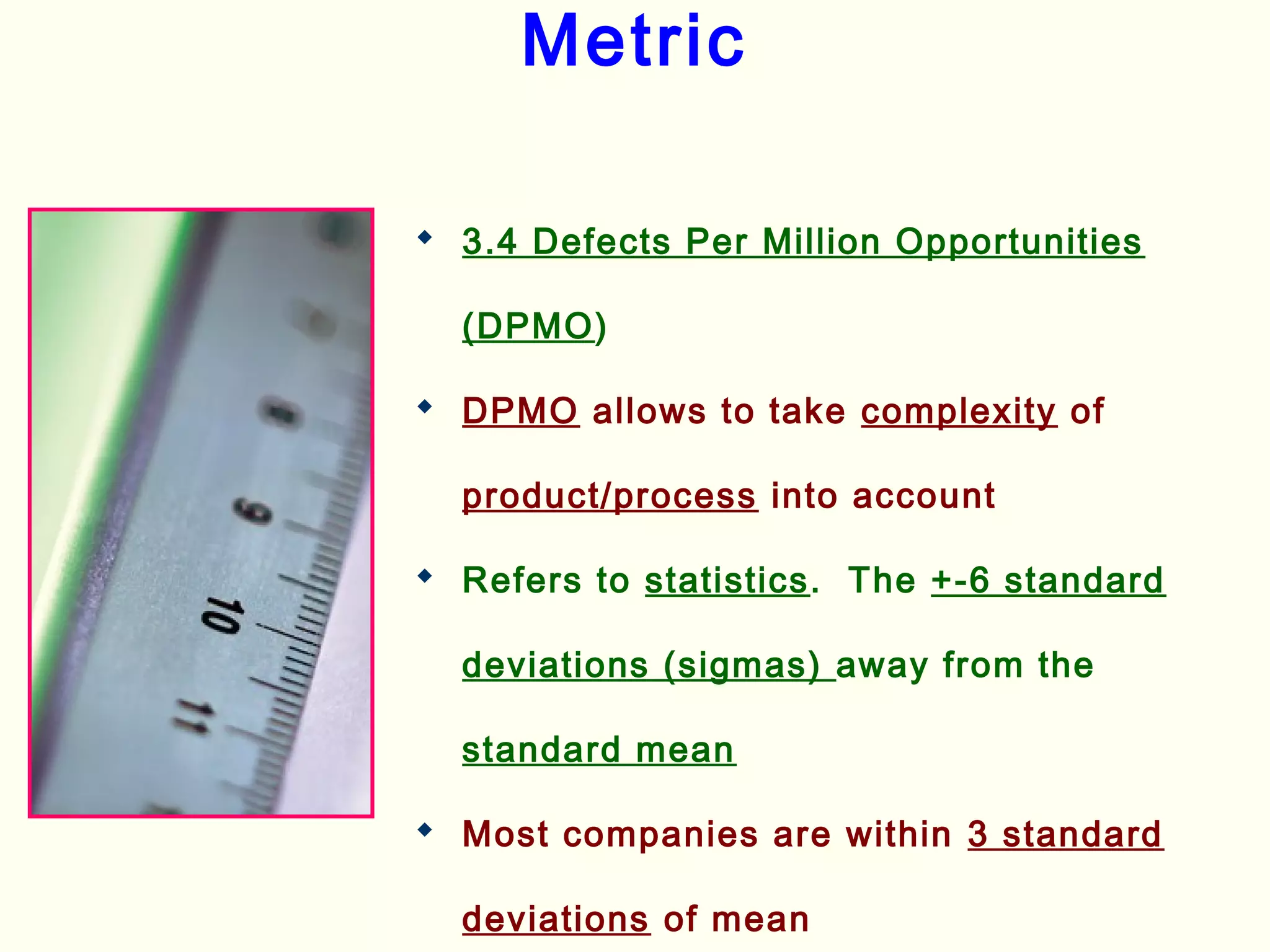 Metric
 3.4 Defects Per Million Opportunities
(DPMO)
 DPMO allows to take complexity of
product/process into account
 Refers to statistics. The +-6 standard
deviations (sigmas) away from the
standard mean
 Most companies are within 3 standard
deviations of mean
 