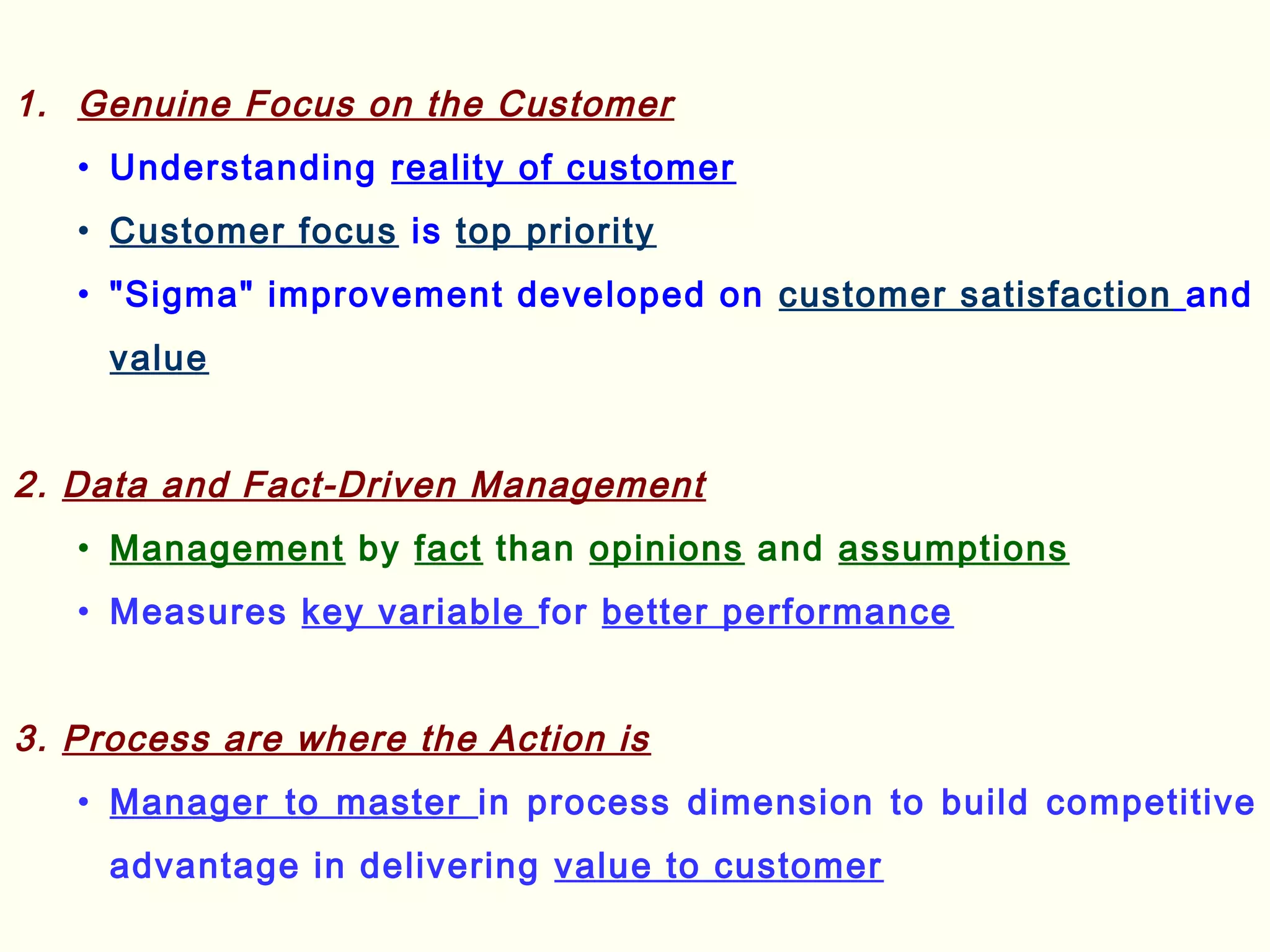 1. Genuine Focus on the Customer
• Understanding reality of customer
• Customer focus is top priority
• "Sigma" improvement developed on customer satisfaction and
value
2. Data and Fact-Driven Management
• Management by fact than opinions and assumptions
• Measures key variable for better performance
3. Process are where the Action is
• Manager to master in process dimension to build competitive
advantage in delivering value to customer
 