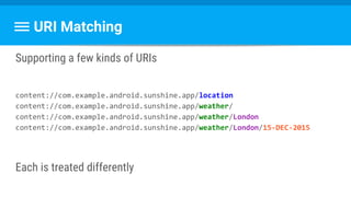 URI Matching
Supporting a few kinds of URIs
content://com.example.android.sunshine.app/location
content://com.example.android.sunshine.app/weather/
content://com.example.android.sunshine.app/weather/London
content://com.example.android.sunshine.app/weather/London/15-DEC-2015
Each is treated differently
 