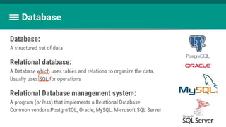 Database
Database:
A structured set of data
Relational database:
A Database which uses tables and relations to organize the data,
Usually uses SQL for operations
Relational Database management system:
A program (or less) that implements a Relational Database.
Common vendors:PostgreSQL, Oracle, MySQL, Microsoft SQL Server
 