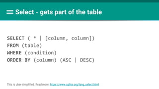 Select - gets part of the table
SELECT ( * | [column, column])
FROM (table)
WHERE (condition)
ORDER BY (column) (ASC | DESC)
This is uber-simplified. Read more: https://www.sqlite.org/lang_select.html
 