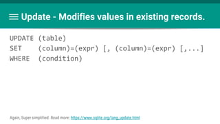 UPDATE (table)
SET (column)=(expr) [, (column)=(expr) [,...]
WHERE (condition)
Update - Modifies values in existing records.
Again, Super simplified. Read more: https://www.sqlite.org/lang_update.html
 