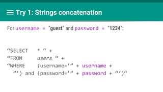 Try 1: Strings concatenation
For username = “guest” and password = “1234”:
“SELECT * “ +
“FROM users “ +
“WHERE (username=’” + username +
”’) and (password=’” + password + “‘)“
 