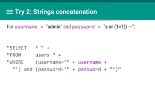 Try 2: Strings concatenation
For username = “admin” and password = “a or (1=1)) --”:
“SELECT * “ +
“FROM users “ +
“WHERE (username=’” + username +
”’) and (password=’” + password + “‘)“
 