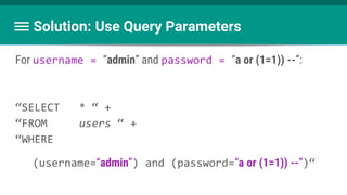 Solution: Use Query Parameters
For username = “admin” and password = “a or (1=1)) --”:
“SELECT * “ +
“FROM users “ +
“WHERE
(username=“admin”) and (password=“a or (1=1)) --”)“
 