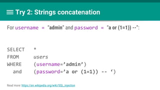 Try 2: Strings concatenation
For username = “admin” and password = “a or (1=1)) --”:
SELECT *
FROM users
WHERE (username=’admin’)
and (password=’a or (1=1)) -- ‘)
Read more: https://en.wikipedia.org/wiki/SQL_injection
 