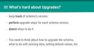 What’s hard about Upgrades?
- keep track of schema’s version.
- perform upgrade steps for each schema version.
- detect when to do it
- You need to think about how to upgrade the schema,
what to do with existing data, setting default values, etc.
 