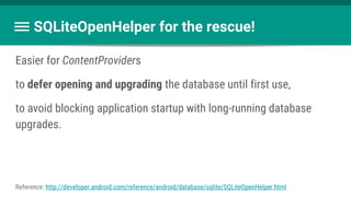 Easier for ContentProviders
to defer opening and upgrading the database until first use,
to avoid blocking application startup with long-running database
upgrades.
SQLiteOpenHelper for the rescue!
Reference: http://developer.android.com/reference/android/database/sqlite/SQLiteOpenHelper.html
 