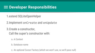 Developer Responsibilities
1.extend SQLiteOpenHelper
2.Implement onCreate and onUpdate
3.Create a constructor,
Call the super’s constructor with:
a. A Context
b. Database name
c. An optional Cursor Factory (which we won’t use, so we’ll pass null)
 