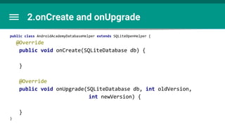 2.onCreate and onUpgrade
public class AndroidAcademyDatabaseHelper extends SQLiteOpenHelper {
@Override
public void onCreate(SQLiteDatabase db) {
}
@Override
public void onUpgrade(SQLiteDatabase db, int oldVersion,
int newVersion) {
}
}
 