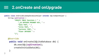 2.onCreate and onUpgrade
public class AndroidAcademyDatabaseHelper extends SQLiteOpenHelper {
String sqlCreation =
"CREATE TABLE Sessions ( " +
"_id INTEGER PRIMARY KEY, " +
"date TEXT, " +
"title TEXT, " +
"lecturer TEXT, " +
"floor INTEGER " +
")";
@Override
public void onCreate(SQLiteDatabase db) {
db.execSQL(sqlCreation);
createInitialData(db);
}
}
 