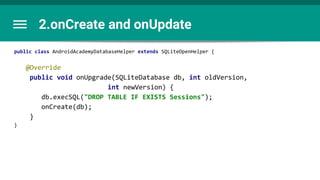 2.onCreate and onUpdate
public class AndroidAcademyDatabaseHelper extends SQLiteOpenHelper {
@Override
public void onUpgrade(SQLiteDatabase db, int oldVersion,
int newVersion) {
db.execSQL("DROP TABLE IF EXISTS Sessions");
onCreate(db);
}
}
 