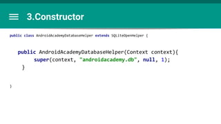 3.Constructor
public class AndroidAcademyDatabaseHelper extends SQLiteOpenHelper {
public AndroidAcademyDatabaseHelper(Context context){
super(context, "androidacademy.db", null, 1);
}
}
 