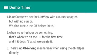Demo Time
1.in onCreate we set the ListView with a cursor adapter,
but with no cursor.
We also create the DB helper there.
2.when we refresh, or do something,
that’s when we hit the DB for the first time -
and if it doesn’t exist, we create it.
3.There’s no Observing mechanism when using the dbHelper
directly.
 