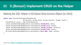 5.(Bonus!) implement CRUD on the Helper
Making the SQL Helper a full blown Data-Access-Object (or DAO).
public void insertSession(SQLiteDatabase db,
String date, String title, String lecturer, Integer floor) {
ContentValues values = new ContentValues();
values.put(AndroidAcademyContract.SessionEntry.COLUMN_DATE, date);
values.put(AndroidAcademyContract.SessionEntry.COLUMN_TITLE, title);
values.put(AndroidAcademyContract.SessionEntry.COLUMN_LECTURER, lecturer);
values.put(AndroidAcademyContract.SessionEntry.COLUMN_FLOOR, floor);
db.insert(AndroidAcademyContract.SessionEntry.TABLE_NAME, null, values);
}
Read more: https://en.wikipedia.org/wiki/Data_access_object
 