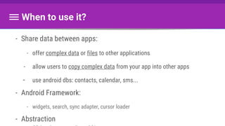 When to use it?
- Share data between apps:
- offer complex data or files to other applications
- allow users to copy complex data from your app into other apps
- use android dbs: contacts, calendar, sms...
- Android Framework:
- widgets, search, sync adapter, cursor loader
- Abstraction
 