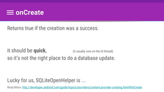 onCreate
Returns true if the creation was a success.
it should be quick, (it usually runs on the UI thread)
so it’s not the right place to do a database update.
Lucky for us, SQLiteOpenHelper is ...
Read More: http://developer.android.com/guide/topics/providers/content-provider-creating.html#OnCreate
 