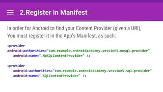 2.Register in Manifest
In order for Android to find your Content Provider (given a URI),
You must register it in the App’s Manifest, as such:
<provider
android:authorities="com.example.androidacademy.session5.nosql.provider"
android:name=".NoSQLContentProvider" />
<provider
android:authorities="com.example.androidacademy.session5.sql.provider"
android:name=".SQLContentProvider" />
 