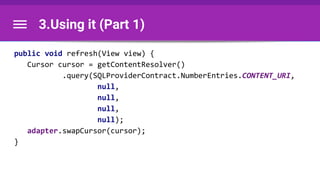 3.Using it (Part 1)
public void refresh(View view) {
Cursor cursor = getContentResolver()
.query(SQLProviderContract.NumberEntries.CONTENT_URI,
null,
null,
null,
null);
adapter.swapCursor(cursor);
}
 