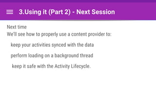 3.Using it (Part 2) - Next Session
Next time
We’ll see how to properly use a content provider to:
keep your activities synced with the data
perform loading on a background thread
keep it safe with the Activity Lifecycle.
 