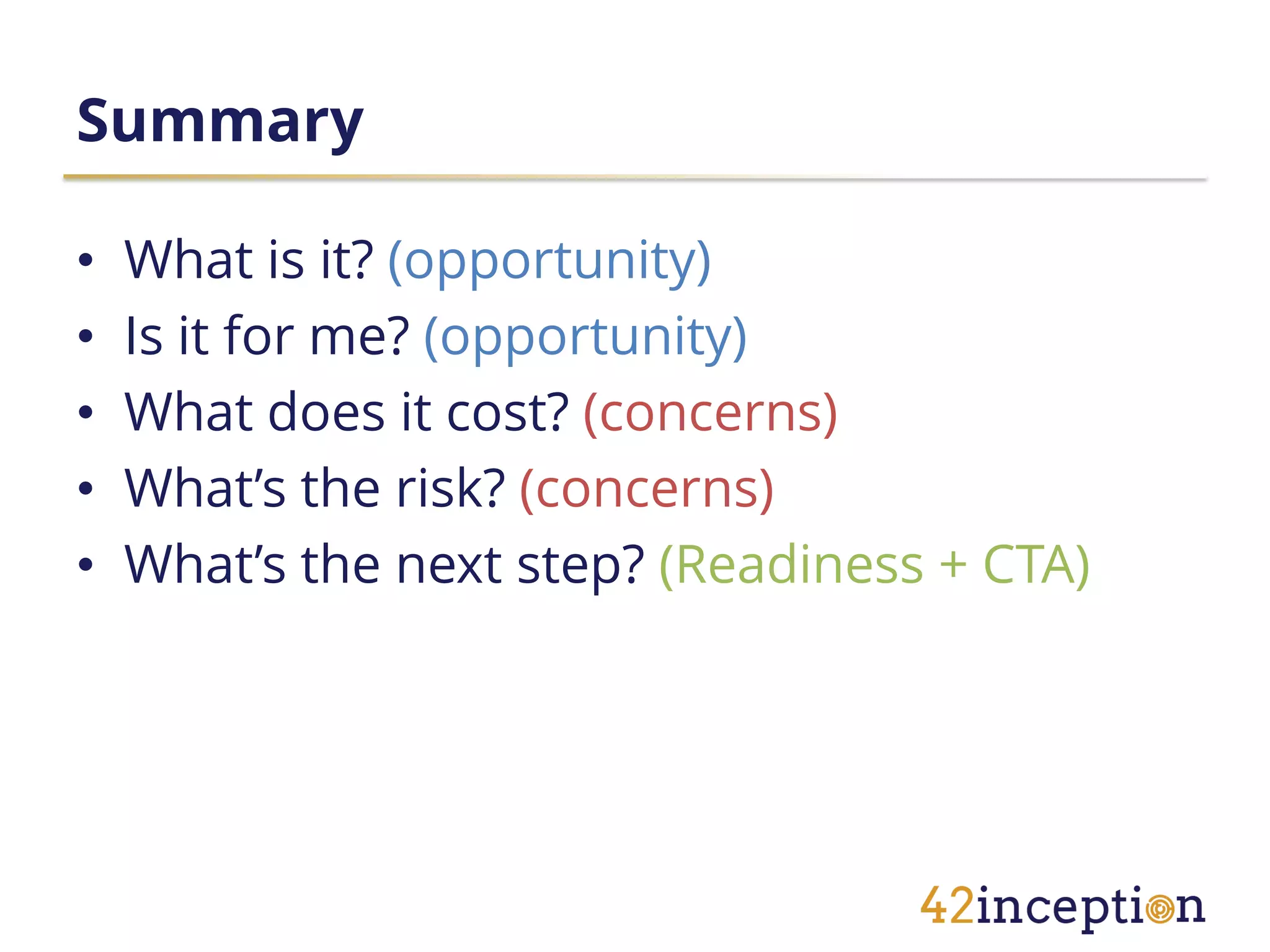 Summary

•   What is it? (opportunity)
•   Is it for me? (opportunity)
•   What does it cost? (concerns)
•   What’s the risk? (concerns)
•   What’s the next step? (Readiness + CTA)
 