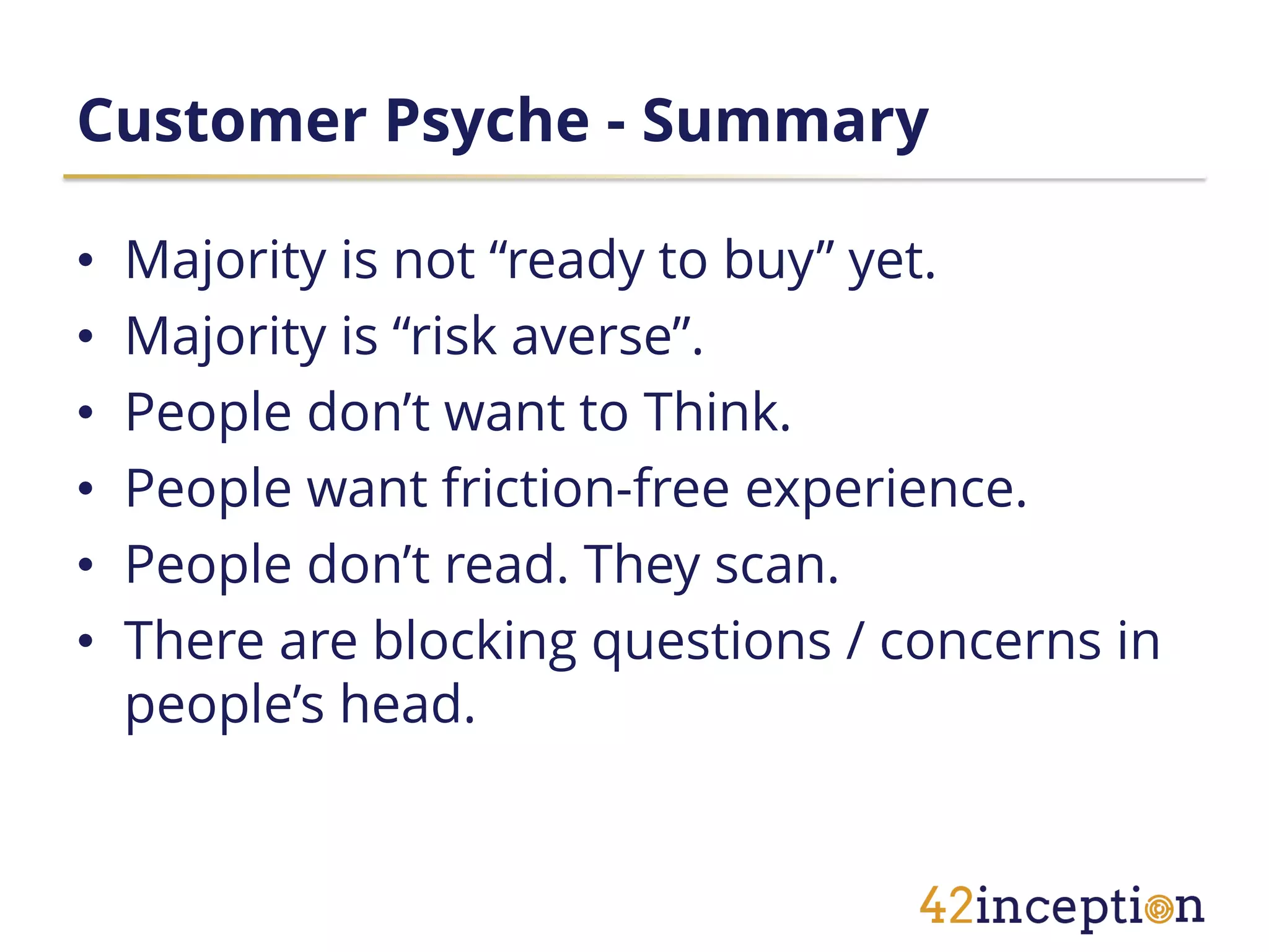Customer Psyche - Summary

•   Majority is not “ready to buy” yet.
•   Majority is “risk averse”.
•   People don’t want to Think.
•   People want friction-free experience.
•   People don’t read. They scan.
•   There are blocking questions / concerns in
    people’s head.
 