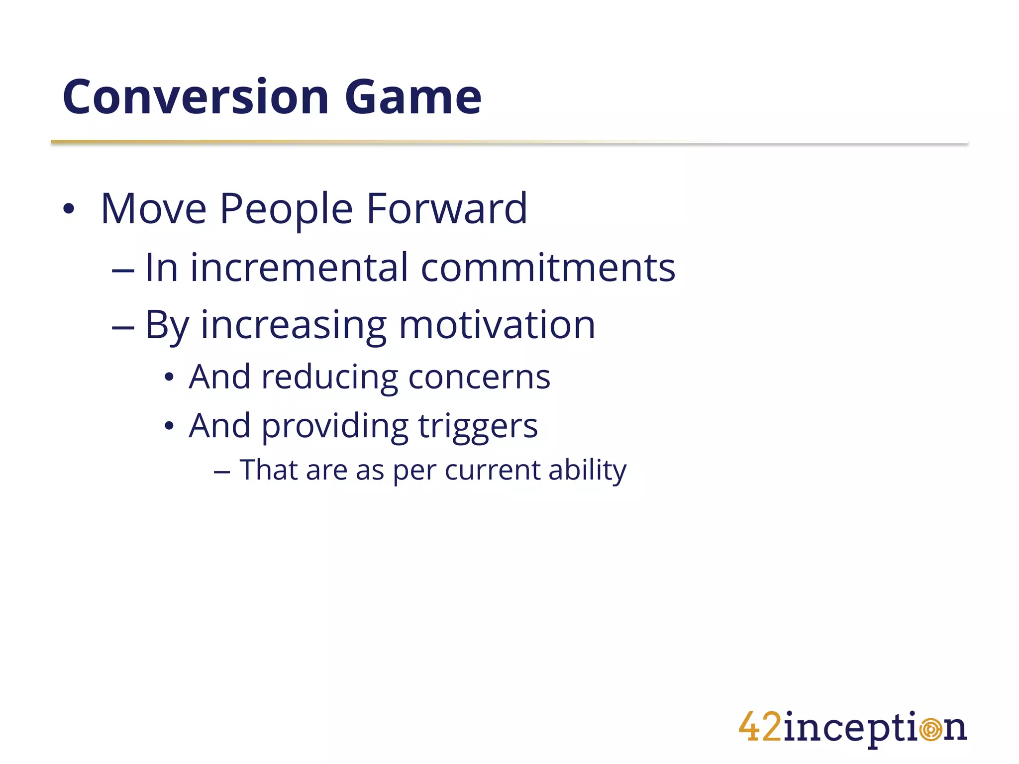 Conversion Game

• Move People Forward
  – In incremental commitments
  – By increasing motivation
    • And reducing concerns
    • And providing triggers
       – That are as per current ability
 