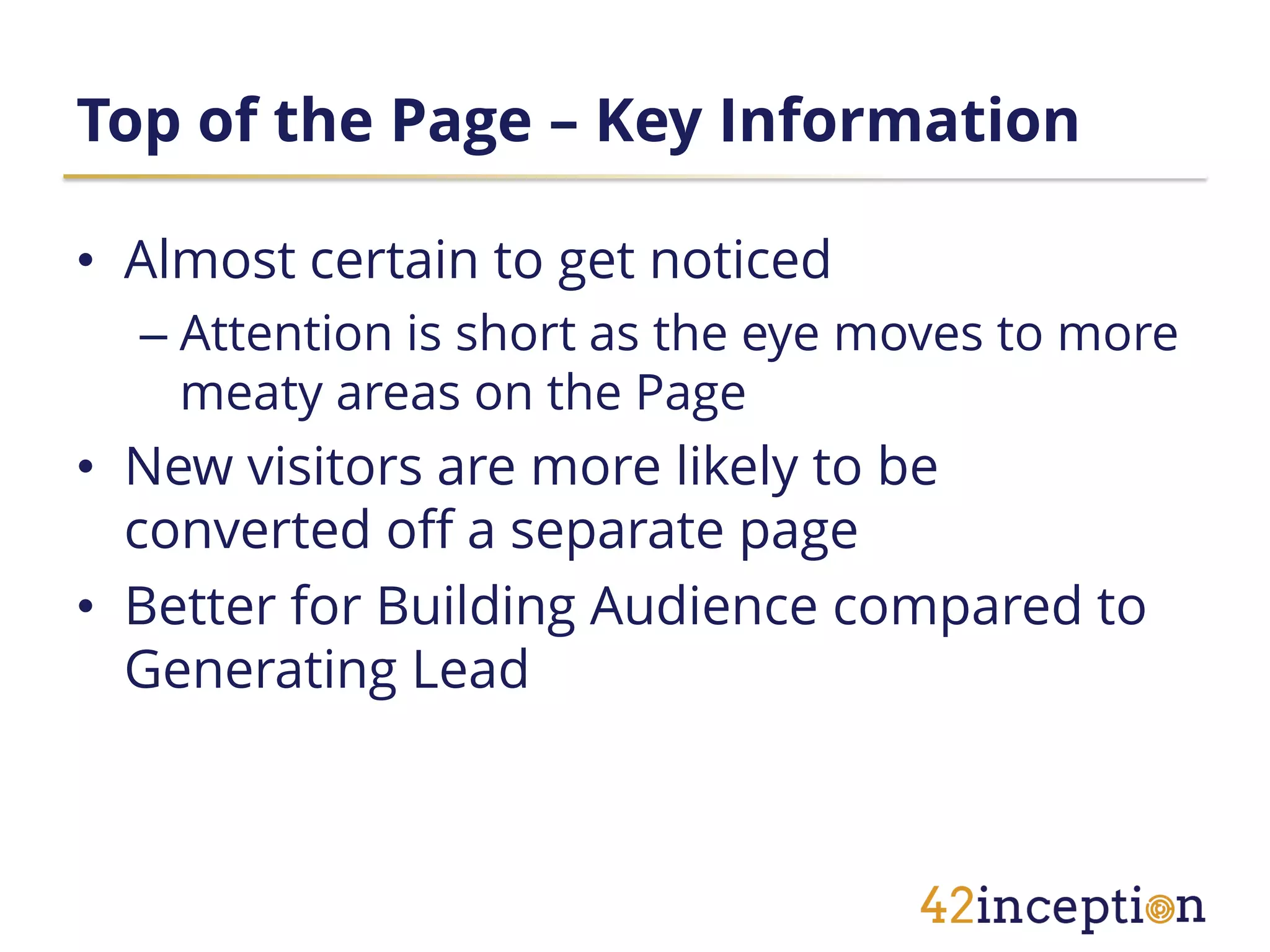 Top of the Page – Key Information

• Almost certain to get noticed
  – Attention is short as the eye moves to more
    meaty areas on the Page
• New visitors are more likely to be
  converted off a separate page
• Better for Building Audience compared to
  Generating Lead
 