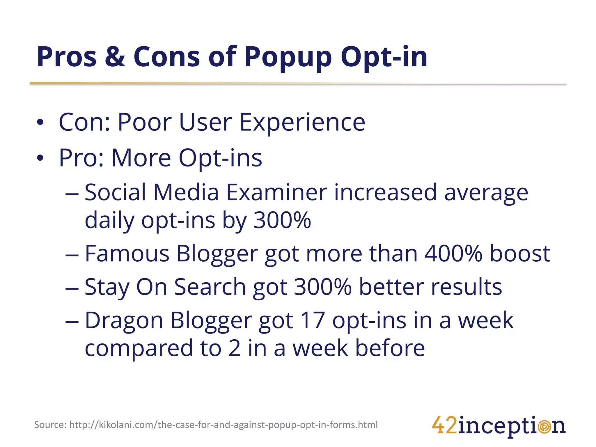 Pros & Cons of Popup Opt-in

• Con: Poor User Experience
• Pro: More Opt-ins
      – Social Media Examiner increased average
        daily opt-ins by 300%
      – Famous Blogger got more than 400% boost
      – Stay On Search got 300% better results
      – Dragon Blogger got 17 opt-ins in a week
        compared to 2 in a week before


Source: http://kikolani.com/the-case-for-and-against-popup-opt-in-forms.html
 