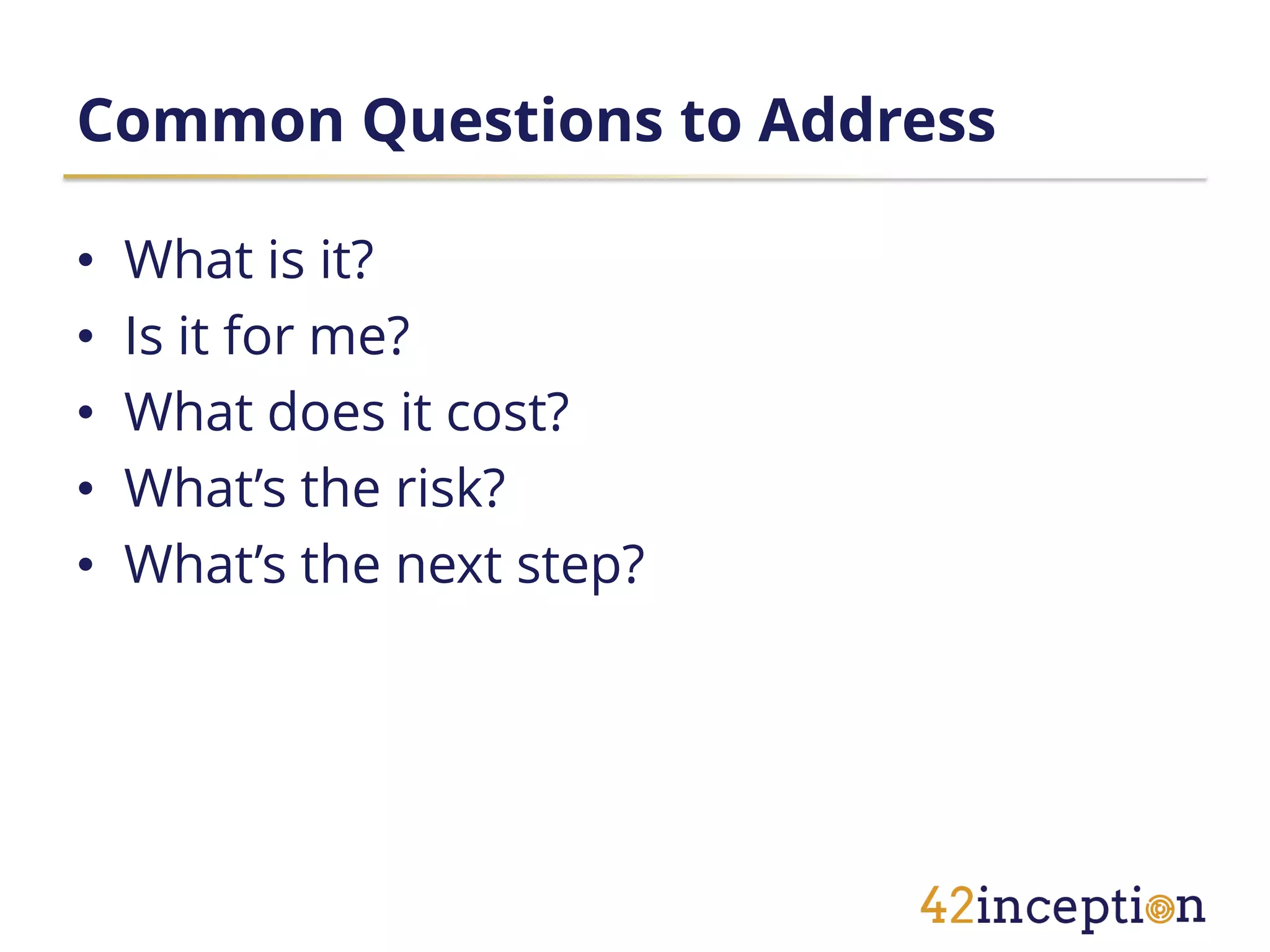Common Questions to Address

•   What is it?
•   Is it for me?
•   What does it cost?
•   What’s the risk?
•   What’s the next step?
 