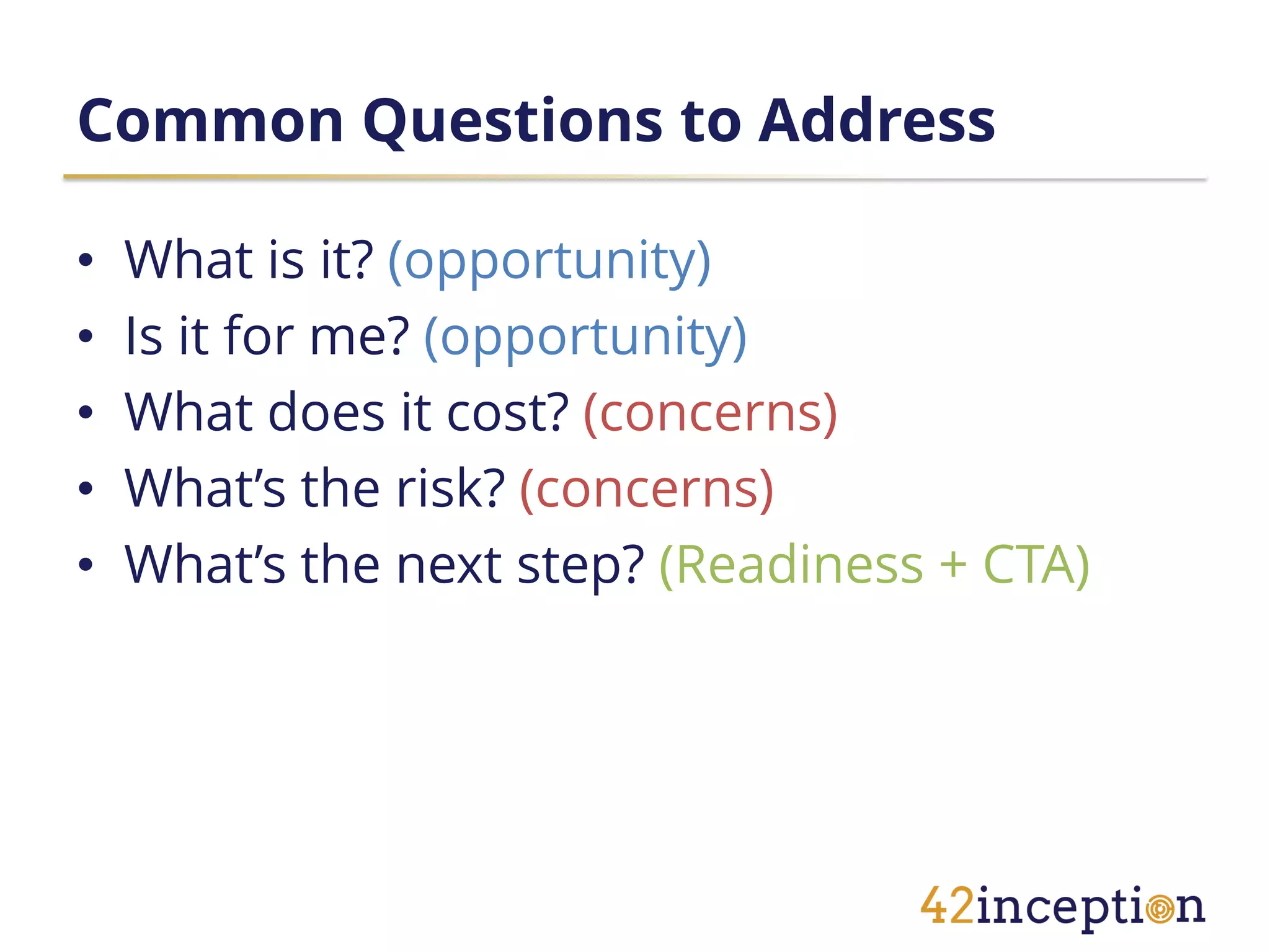 Common Questions to Address

•   What is it? (opportunity)
•   Is it for me? (opportunity)
•   What does it cost? (concerns)
•   What’s the risk? (concerns)
•   What’s the next step? (Readiness + CTA)
 