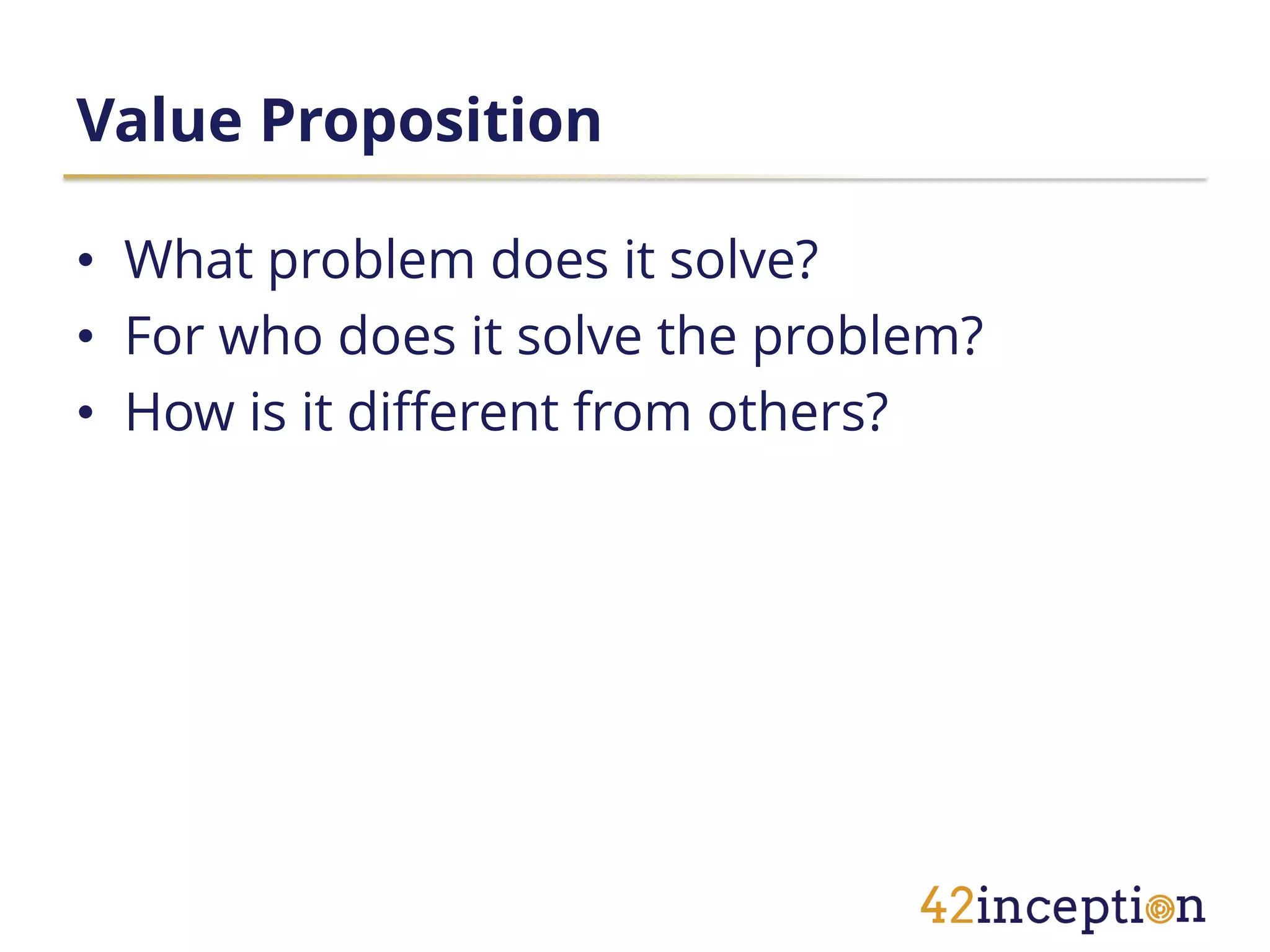 Value Proposition

• What problem does it solve?
• For who does it solve the problem?
• How is it different from others?
 