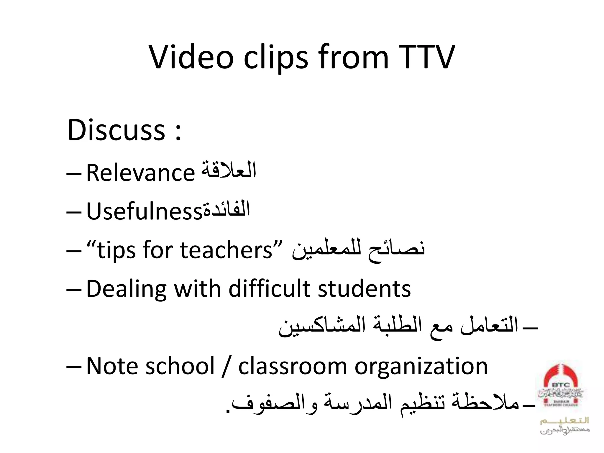 Video clips from TTV
Discuss :
–Relevance ‫العالقة‬
–Usefulness‫الفائدة‬
–“tips for teachers” ‫للمعلمين‬ ‫نصائح‬
–Dealing with difficult students
–‫المشاكسين‬ ‫الطلبة‬ ‫مع‬ ‫التعامل‬
–Note school / classroom organization
–‫والصفوف‬ ‫المدرسة‬ ‫تنظيم‬ ‫مالحظة‬.
3
 