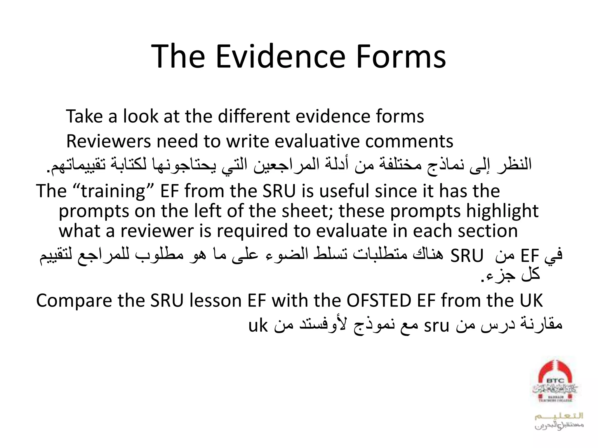 The Evidence Forms
Take a look at the different evidence forms
Reviewers need to write evaluative comments
‫ت‬ ‫لكتابة‬ ‫يحتاجونها‬ ‫التي‬ ‫المراجعين‬ ‫أدلة‬ ‫من‬ ‫مختلفة‬ ‫نماذج‬ ‫إلى‬ ‫النظر‬‫قييماتهم‬.
The “training” EF from the SRU is useful since it has the
prompts on the left of the sheet; these prompts highlight
what a reviewer is required to evaluate in each section
‫في‬EF‫من‬SRU‫تسلط‬ ‫متطلبات‬ ‫هناك‬‫مطلوب‬ ‫هو‬ ‫ما‬ ‫على‬ ‫الضوء‬‫للمراجع‬‫لت‬‫قييم‬
‫جزء‬ ‫كل‬.
Compare the SRU lesson EF with the OFSTED EF from the UK
‫من‬ ‫درس‬ ‫مقارنة‬sru‫نموذج‬ ‫مع‬‫ألوفستد‬‫من‬uk
5
 