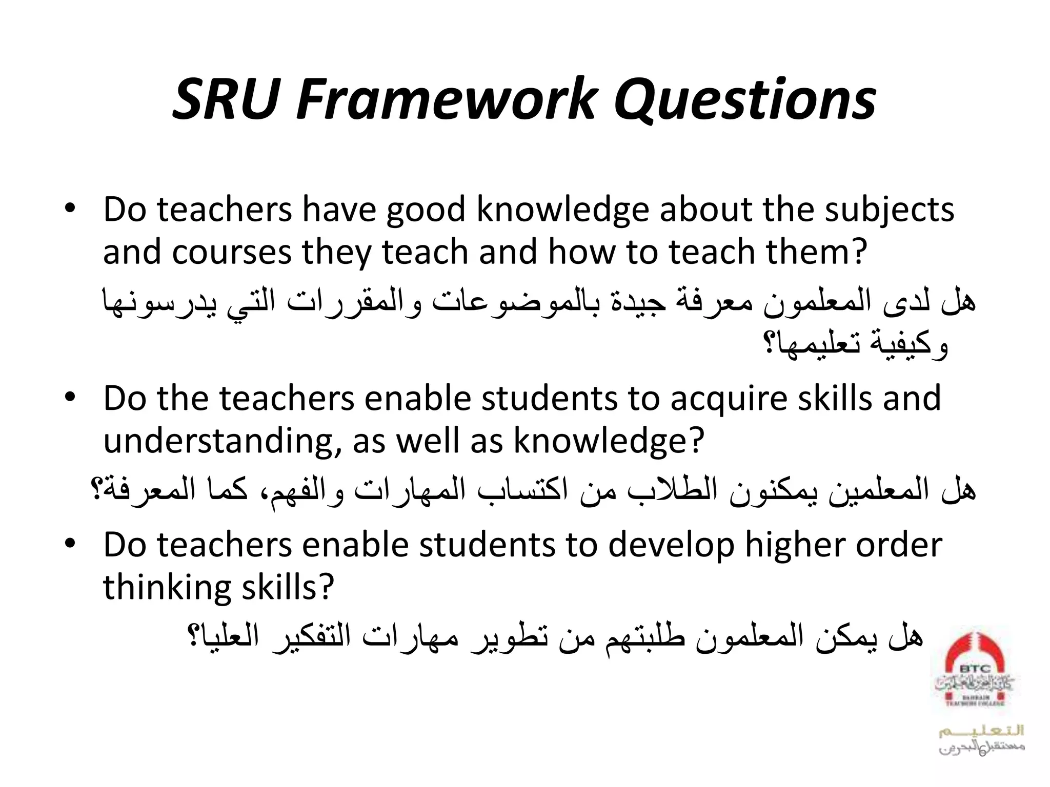 SRU Framework Questions
• Do teachers have good knowledge about the subjects
and courses they teach and how to teach them?
‫معرفة‬ ‫المعلمون‬ ‫لدى‬ ‫هل‬‫جيدة‬‫التي‬ ‫والمقررات‬ ‫بالموضوعات‬‫يدرسون‬‫ها‬
‫تعليمها؟‬ ‫وكيفية‬
• Do the teachers enable students to acquire skills and
understanding, as well as knowledge?
‫المعلمين‬ ‫هل‬‫الطالب‬ ‫يمكنون‬،‫والفهم‬ ‫المهارات‬ ‫اكتساب‬ ‫من‬‫المعرف‬ ‫كما‬‫ة‬‫؟‬
• Do teachers enable students to develop higher order
thinking skills?
•‫العليا؟‬ ‫التفكير‬ ‫مهارات‬ ‫تطوير‬ ‫من‬ ‫طلبتهم‬ ‫المعلمون‬ ‫يمكن‬ ‫هل‬
6
 
