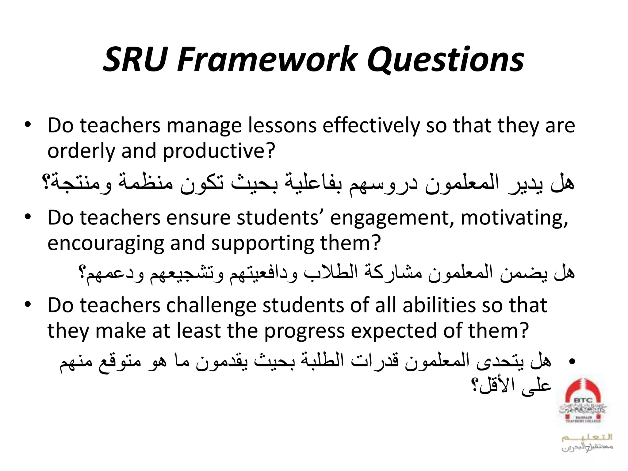 SRU Framework Questions
• Do teachers manage lessons effectively so that they are
orderly and productive?
‫ومن‬ ‫منظمة‬ ‫تكون‬ ‫بحيث‬ ‫بفاعلية‬ ‫دروسهم‬ ‫المعلمون‬ ‫يدير‬ ‫هل‬‫تجة؟‬
• Do teachers ensure students’ engagement, motivating,
encouraging and supporting them?
‫مشاركة‬ ‫المعلمون‬ ‫يضمن‬ ‫هل‬‫الطالب‬‫ودعمهم‬ ‫وتشجيعهم‬ ‫ودافعيتهم‬‫؟‬
• Do teachers challenge students of all abilities so that
they make at least the progress expected of them?
•‫منه‬ ‫متوقع‬ ‫هو‬ ‫ما‬ ‫يقدمون‬ ‫بحيث‬ ‫الطلبة‬ ‫قدرات‬ ‫المعلمون‬ ‫يتحدى‬ ‫هل‬‫م‬
‫األقل؟‬ ‫على‬
7
 