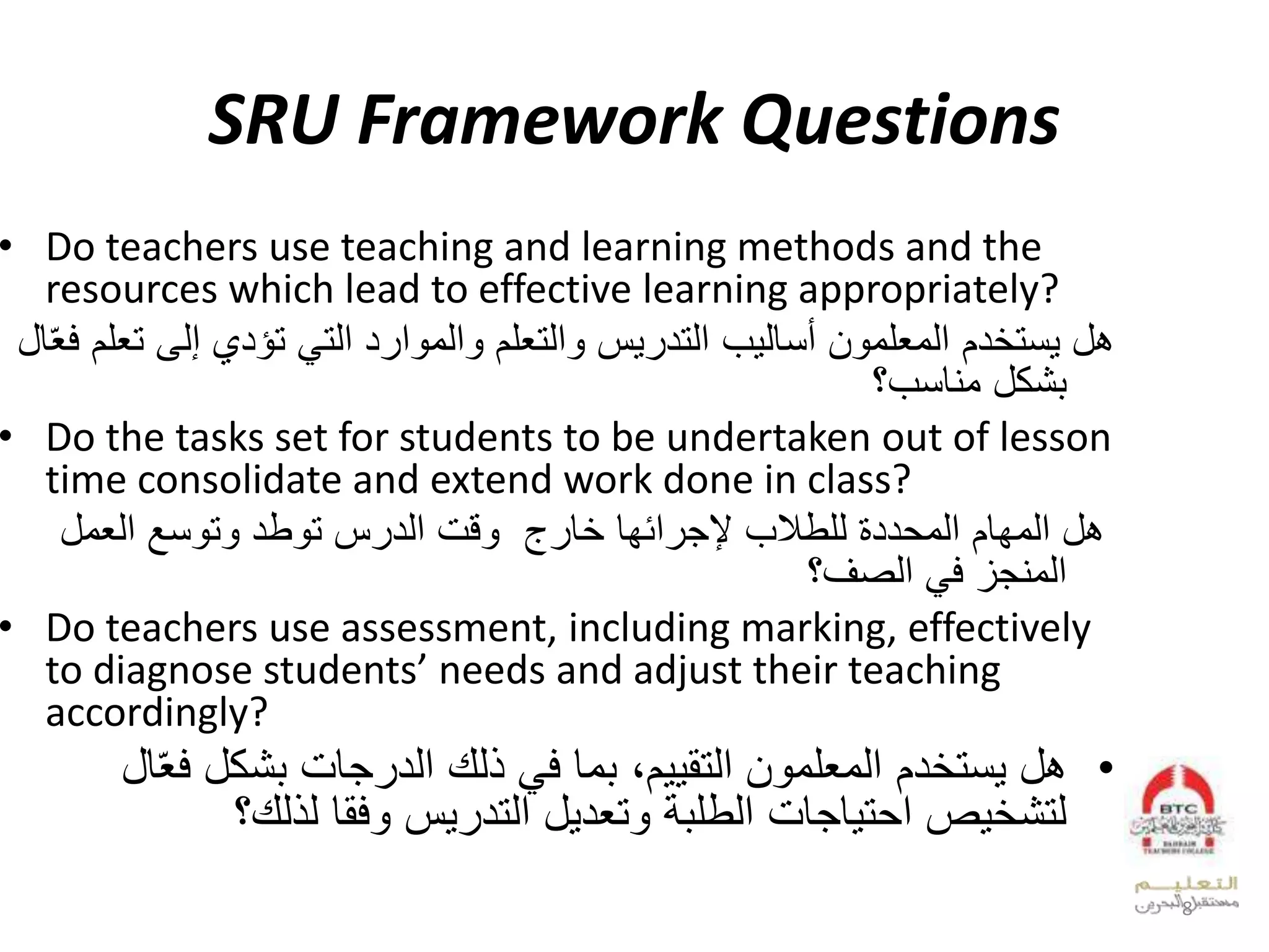 SRU Framework Questions
• Do teachers use teaching and learning methods and the
resources which lead to effective learning appropriately?
‫يستخدم‬ ‫هل‬‫إلى‬ ‫تؤدي‬ ‫التي‬ ‫والموارد‬ ‫والتعلم‬ ‫التدريس‬ ‫أساليب‬ ‫المعلمون‬‫تعلم‬‫ال‬ّ‫ع‬‫ف‬
‫مناسب؟‬ ‫بشكل‬
• Do the tasks set for students to be undertaken out of lesson
time consolidate and extend work done in class?
‫المهام‬ ‫هل‬‫للطالب‬ ‫المحددة‬‫وقت‬ ‫خارج‬ ‫إلجرائها‬‫الدرس‬‫وتوسع‬ ‫توطد‬‫العمل‬
‫الصف؟‬ ‫في‬ ‫المنجز‬
• Do teachers use assessment, including marking, effectively
to diagnose students’ needs and adjust their teaching
accordingly?
•‫يستخدم‬ ‫هل‬‫ذلك‬ ‫في‬ ‫بما‬ ،‫التقييم‬ ‫المعلمون‬‫ف‬ ‫بشكل‬ ‫الدرجات‬‫ال‬ّ‫ع‬
‫لذلك؟‬ ‫وفقا‬ ‫التدريس‬ ‫وتعديل‬ ‫الطلبة‬ ‫احتياجات‬ ‫لتشخيص‬
8
 