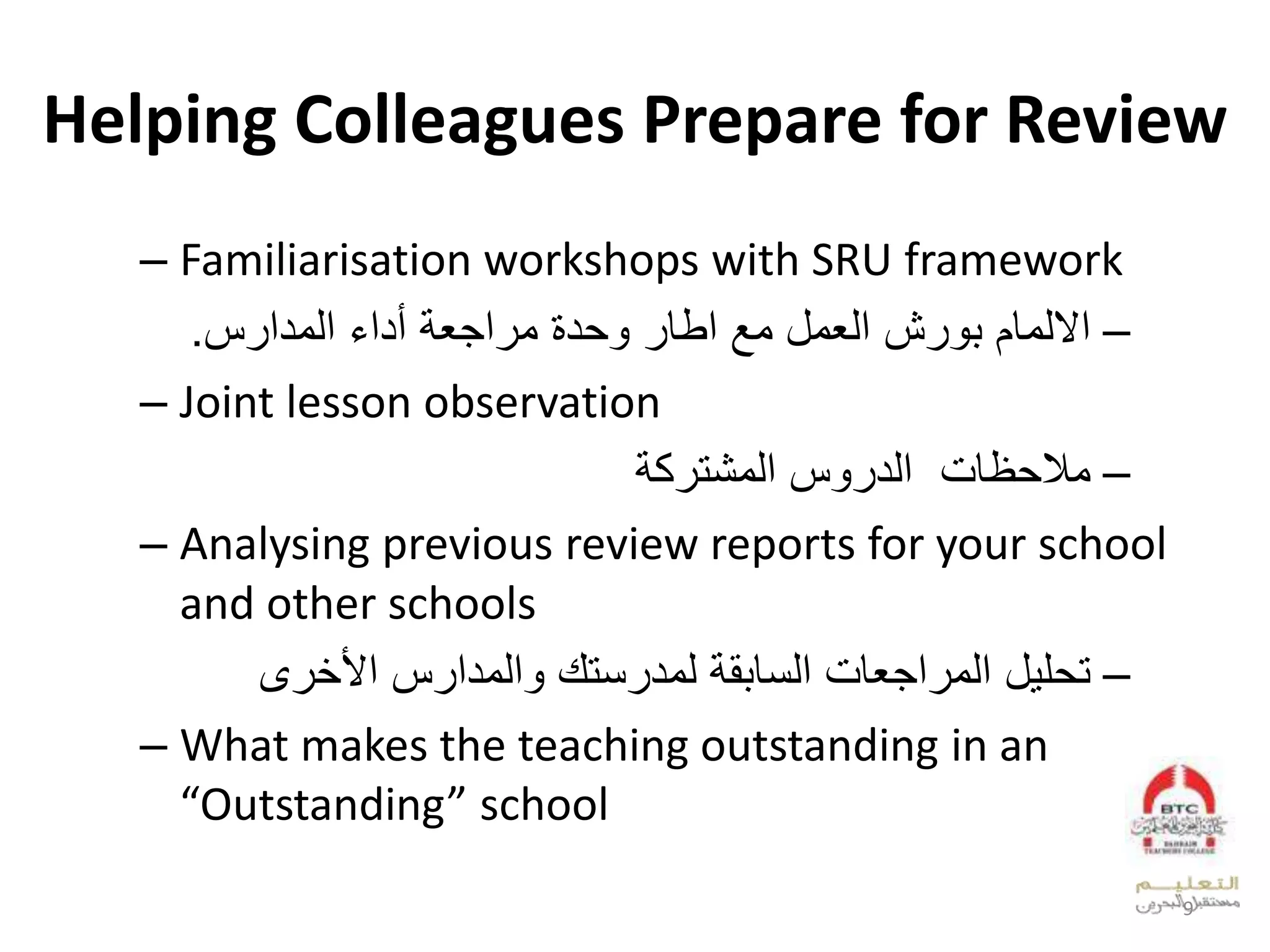 Helping Colleagues Prepare for Review
– Familiarisation workshops with SRU framework
–‫المدارس‬ ‫أداء‬ ‫مراجعة‬ ‫وحدة‬ ‫اطار‬ ‫مع‬ ‫العمل‬ ‫بورش‬ ‫االلمام‬.
– Joint lesson observation
–‫المشتركة‬ ‫الدروس‬ ‫مالحظات‬
– Analysing previous review reports for your school
and other schools
–‫األخرى‬ ‫والمدارس‬ ‫لمدرستك‬ ‫السابقة‬ ‫المراجعات‬ ‫تحليل‬
– What makes the teaching outstanding in an
“Outstanding” school
9
 