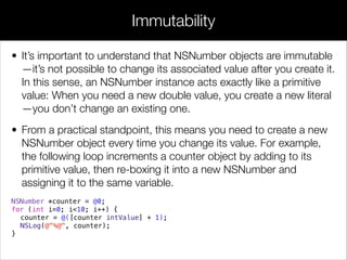 • It’s important to understand that NSNumber objects are immutable
—it’s not possible to change its associated value after you create it.
In this sense, an NSNumber instance acts exactly like a primitive
value: When you need a new double value, you create a new literal
—you don’t change an existing one.
• From a practical standpoint, this means you need to create a new
NSNumber object every time you change its value. For example,
the following loop increments a counter object by adding to its
primitive value, then re-boxing it into a new NSNumber and
assigning it to the same variable.
NSNumber *counter = @0;
for (int i=0; i<10; i++) {
counter = @([counter intValue] + 1);
NSLog(@"%@", counter);
}
Immutability
 