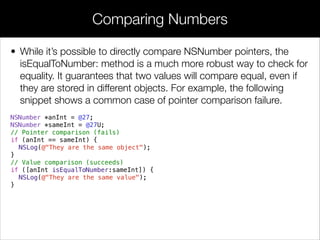 • While it’s possible to directly compare NSNumber pointers, the
isEqualToNumber: method is a much more robust way to check for
equality. It guarantees that two values will compare equal, even if
they are stored in different objects. For example, the following
snippet shows a common case of pointer comparison failure.
NSNumber *anInt = @27;
NSNumber *sameInt = @27U;
// Pointer comparison (fails)
if (anInt == sameInt) {
NSLog(@"They are the same object");
}
// Value comparison (succeeds)
if ([anInt isEqualToNumber:sameInt]) {
NSLog(@"They are the same value");
}
Comparing Numbers
 