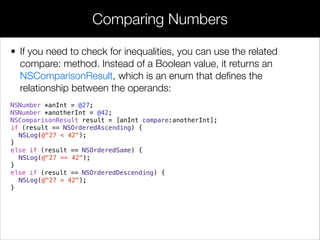 • If you need to check for inequalities, you can use the related
compare: method. Instead of a Boolean value, it returns an
NSComparisonResult, which is an enum that deﬁnes the
relationship between the operands:
NSNumber *anInt = @27;
NSNumber *anotherInt = @42;
NSComparisonResult result = [anInt compare:anotherInt];
if (result == NSOrderedAscending) {
NSLog(@"27 < 42");
}
else if (result == NSOrderedSame) {
NSLog(@"27 == 42");
}
else if (result == NSOrderedDescending) {
NSLog(@"27 > 42");
}
Comparing Numbers
 