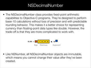 • The NSDecimalNumber class provides ﬁxed-point arithmetic
capabilities to Objective-C programs. They’re designed to perform
base-10 calculations without loss of precision and with predictable
rounding behavior. This makes it a better choice for representing
currency than ﬂoating-point data types like double. However, the
trade-off is that they are more complicated to work with.
!
!
!
• Like NSNumber, all NSDecimalNumber objects are immutable,
which means you cannot change their value after they’ve been
created.
NSDecimalNumber
 