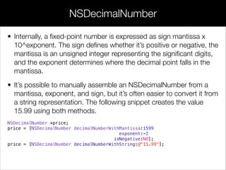 • Internally, a ﬁxed-point number is expressed as sign mantissa x
10^exponent. The sign deﬁnes whether it’s positive or negative, the
mantissa is an unsigned integer representing the signiﬁcant digits,
and the exponent determines where the decimal point falls in the
mantissa.
• It’s possible to manually assemble an NSDecimalNumber from a
mantissa, exponent, and sign, but it’s often easier to convert it from
a string representation. The following snippet creates the value
15.99 using both methods.
NSDecimalNumber *price;
price = [NSDecimalNumber decimalNumberWithMantissa:1599
exponent:-2
isNegative:NO];
price = [NSDecimalNumber decimalNumberWithString:@"15.99"];
NSDecimalNumber
 