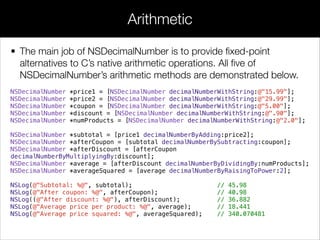• The main job of NSDecimalNumber is to provide ﬁxed-point
alternatives to C’s native arithmetic operations. All ﬁve of
NSDecimalNumber’s arithmetic methods are demonstrated below.
NSDecimalNumber *price1 = [NSDecimalNumber decimalNumberWithString:@"15.99"];
NSDecimalNumber *price2 = [NSDecimalNumber decimalNumberWithString:@"29.99"];
NSDecimalNumber *coupon = [NSDecimalNumber decimalNumberWithString:@"5.00"];
NSDecimalNumber *discount = [NSDecimalNumber decimalNumberWithString:@".90"];
NSDecimalNumber *numProducts = [NSDecimalNumber decimalNumberWithString:@"2.0"];
NSDecimalNumber *subtotal = [price1 decimalNumberByAdding:price2];
NSDecimalNumber *afterCoupon = [subtotal decimalNumberBySubtracting:coupon];
NSDecimalNumber *afterDiscount = [afterCoupon
decimalNumberByMultiplyingBy:discount];
NSDecimalNumber *average = [afterDiscount decimalNumberByDividingBy:numProducts];
NSDecimalNumber *averageSquared = [average decimalNumberByRaisingToPower:2];
NSLog(@"Subtotal: %@", subtotal); // 45.98
NSLog(@"After coupon: %@", afterCoupon); // 40.98
NSLog((@"After discount: %@"), afterDiscount); // 36.882
NSLog(@"Average price per product: %@", average); // 18.441
NSLog(@"Average price squared: %@", averageSquared); // 340.070481
Arithmetic
 