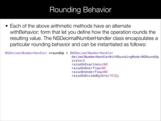 • Each of the above arithmetic methods have an alternate
withBehavior: form that let you deﬁne how the operation rounds the
resulting value. The NSDecimalNumberHandler class encapsulates a
particular rounding behavior and can be instantiated as follows:
NSDecimalNumberHandler *roundUp = [NSDecimalNumberHandler
decimalNumberHandlerWithRoundingMode:NSRoundUp
scale:2
raiseOnExactness:NO
raiseOnOverflow:NO
raiseOnUnderflow:NO
raiseOnDivideByZero:YES];
Rounding Behavior
 