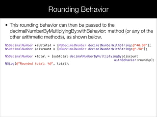 • This rounding behavior can then be passed to the
decimalNumberByMultiplyingBy:withBehavior: method (or any of the
other arithmetic methods), as shown below.
NSDecimalNumber *subtotal = [NSDecimalNumber decimalNumberWithString:@"40.98"];
NSDecimalNumber *discount = [NSDecimalNumber decimalNumberWithString:@".90"];
NSDecimalNumber *total = [subtotal decimalNumberByMultiplyingBy:discount
withBehavior:roundUp];
NSLog(@"Rounded total: %@", total);
Rounding Behavior
 