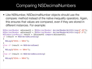 • Like NSNumber, NSDecimalNumber objects should use the
compare: method instead of the native inequality operators. Again,
this ensures that values are compared, even if they are stored in
different instances. For example:
NSDecimalNumber *discount1 = [NSDecimalNumber decimalNumberWithString:@".85"];
NSDecimalNumber *discount2 = [NSDecimalNumber decimalNumberWithString:@".9"];
NSComparisonResult result = [discount1 compare:discount2];
if (result == NSOrderedAscending)
{
NSLog(@"85%% < 90%%");
}
else if (result == NSOrderedSame)
{
NSLog(@"85%% == 90%%");
}
else if (result == NSOrderedDescending)
{
NSLog(@"85%% > 90%%");
}
Comparing NSDecimalNumbers
 
