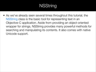• As we’ve already seen several times throughout this tutorial, the
NSString class is the basic tool for representing text in an
Objective-C application. Aside from providing an object-oriented
wrapper for strings, NSString provides many powerful methods for
searching and manipulating its contents. It also comes with native
Unicode support.
NSString
 