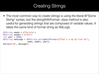 • The most common way to create strings is using the literal @"Some
String" syntax, but the stringWithFormat: class method is also
useful for generating strings that are composed of variable values. It
takes the same kind of format string as NSLog():
NSString *make = @"Porsche";
NSString *model = @"911";
int year = 1968;
NSString *message = [NSString stringWithFormat:@"That's a %@ %@ from %d!",
make, model, year];
NSLog(@"%@", message);
Creating Strings
 